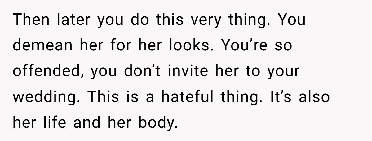 Then later you do this very thing. You demean her for her looks. You’re so offended, you don’t invite her to your wedding. This is a hateful thing. It’s also...