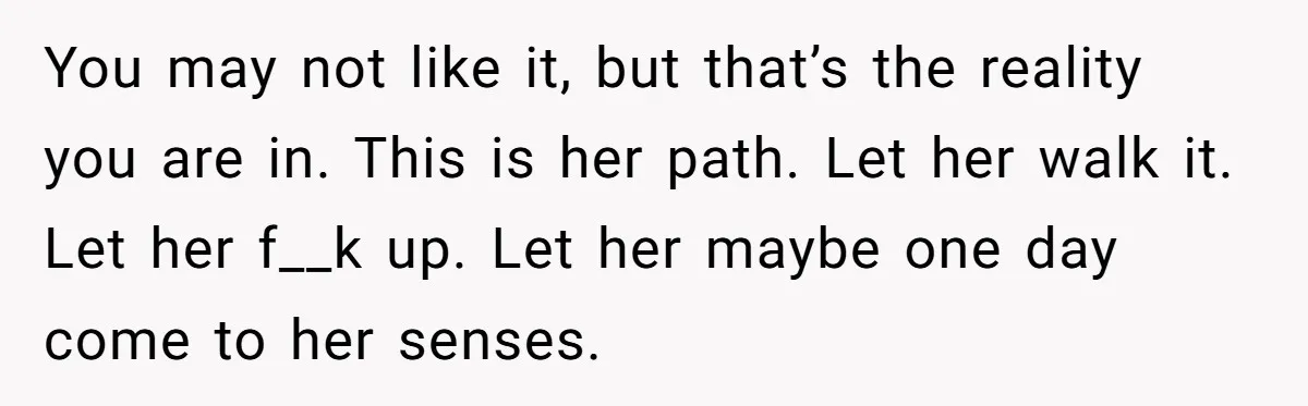 You may not like it, but that’s the reality you are in. This is her path. Let her walk it. Let her f__k up. Let her maybe one day come...