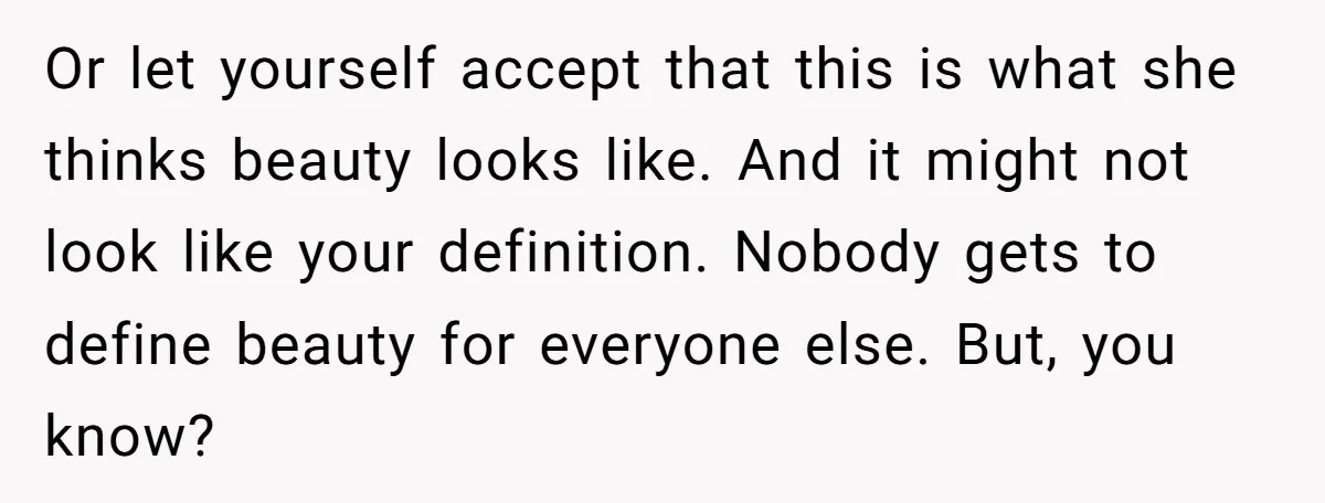 Or let yourself accept that this is what she thinks beauty looks like. And it might not look like your definition. Nobody gets to define beauty for everyone else. But,...