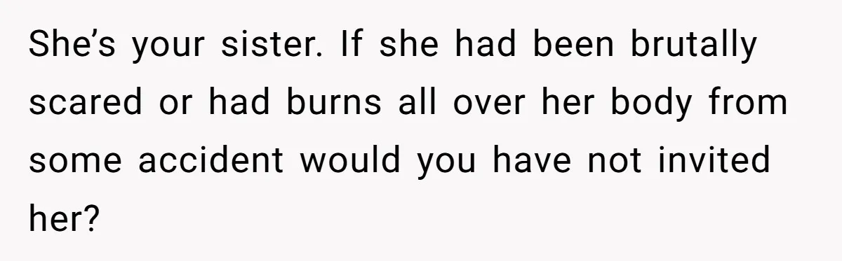 She’s your sister. If she had been brutally scared or had burns all over her body from some accident would you have not invited her?