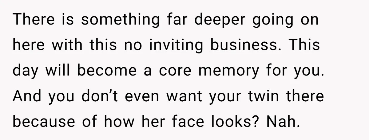 There is something far deeper going on here with this no inviting business. This day will become a core memory for you. And you don’t even want your twin there...