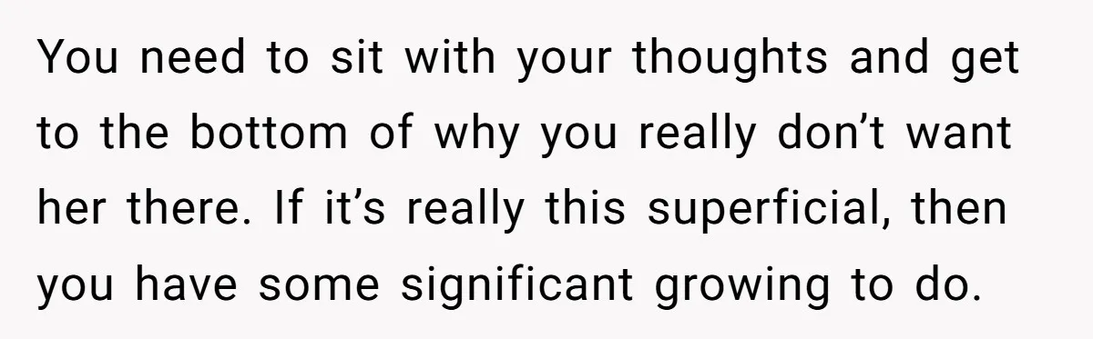 You need to sit with your thoughts and get to the bottom of why you really don’t want her there. If it’s really this superficial, then you have some significant...
