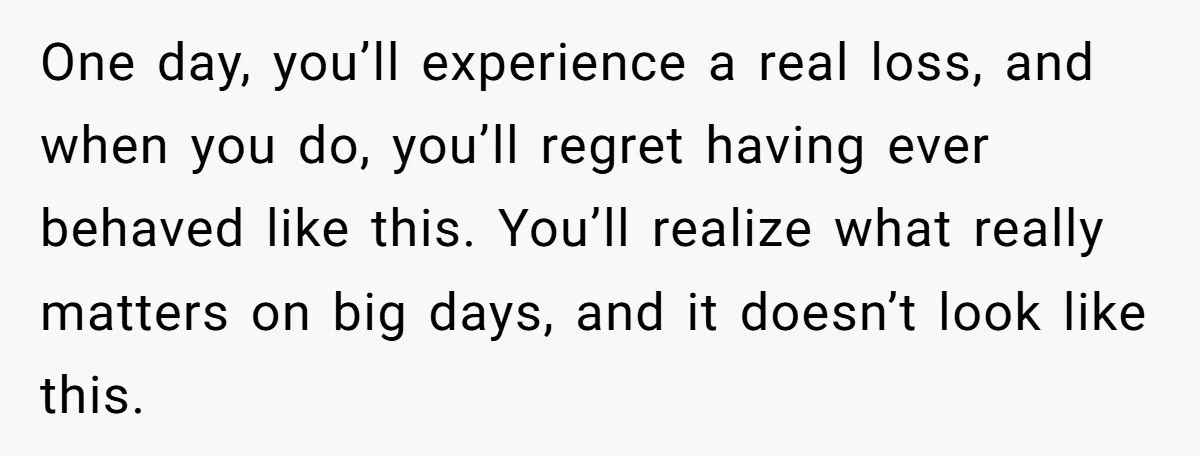 One day, you’ll experience a real loss, and when you do, you’ll regret having ever behaved like this. You’ll realize what really matters on big days, and it doesn’t look...