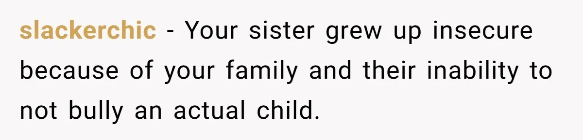 slackerchic − Your sister grew up insecure because of your family and their inability to not bully an actual child.