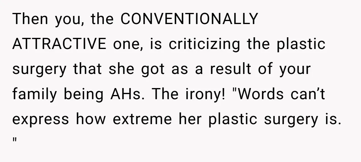 Then you, the CONVENTIONALLY ATTRACTIVE one, is criticizing the plastic surgery that she got as a result of your family being AHs. The irony! "Words can’t express how extreme her...