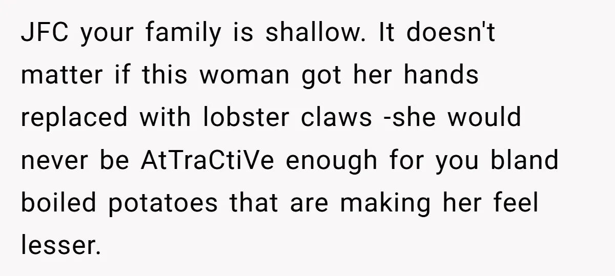 JFC your family is shallow. It doesn't matter if this woman got her hands replaced with lobster claws -she would never be AtTraCtiVe enough for you bland boiled potatoes that...
