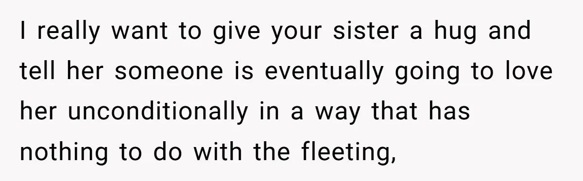 I really want to give your sister a hug and tell her someone is eventually going to love her unconditionally in a way that has nothing to do with the...
