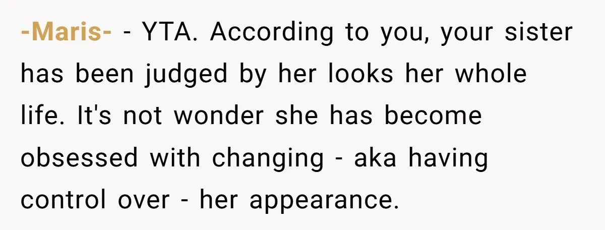 -Maris- − YTA. According to you, your sister has been judged by her looks her whole life. It's not wonder she has become obsessed with changing - aka having control...