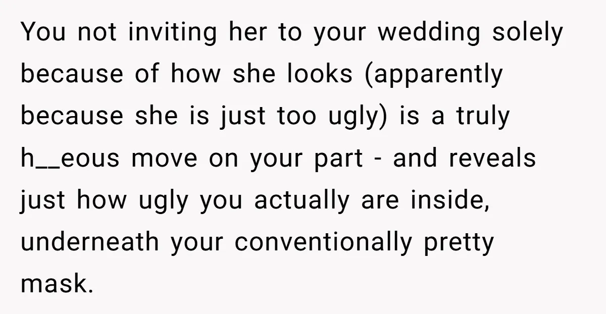 You not inviting her to your wedding solely because of how she looks (apparently because she is just too ugly) is a truly h__eous move on your part - and...