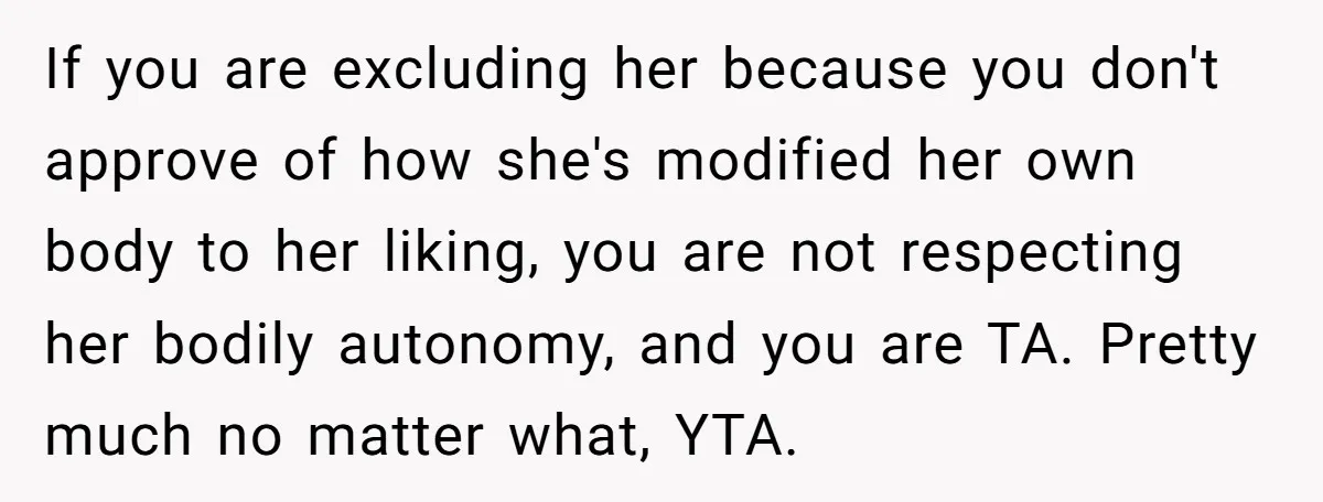 If you are excluding her because you don't approve of how she's modified her own body to her liking, you are not respecting her bodily autonomy, and you are TA....
