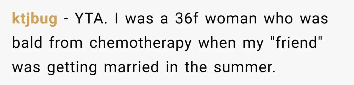 ktjbug − YTA. I was a 36f woman who was bald from chemotherapy when my "friend" was getting married in the summer.