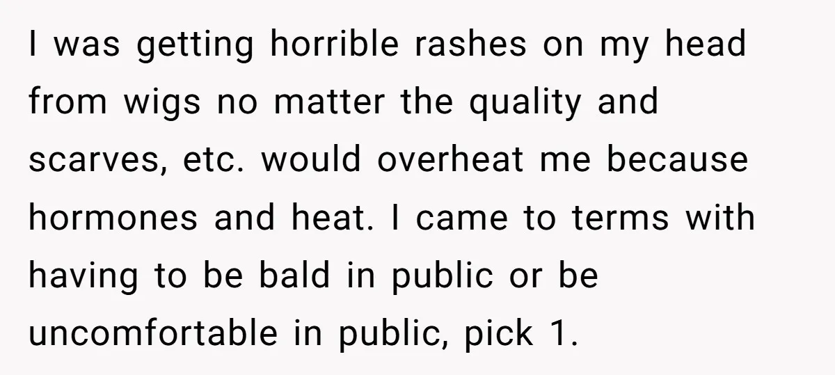 I was getting horrible rashes on my head from wigs no matter the quality and scarves, etc. would overheat me because hormones and heat. I came to terms with having...