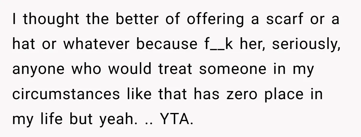 I thought the better of offering a scarf or a hat or whatever because f__k her, seriously, anyone who would treat someone in my circumstances like that has zero place...