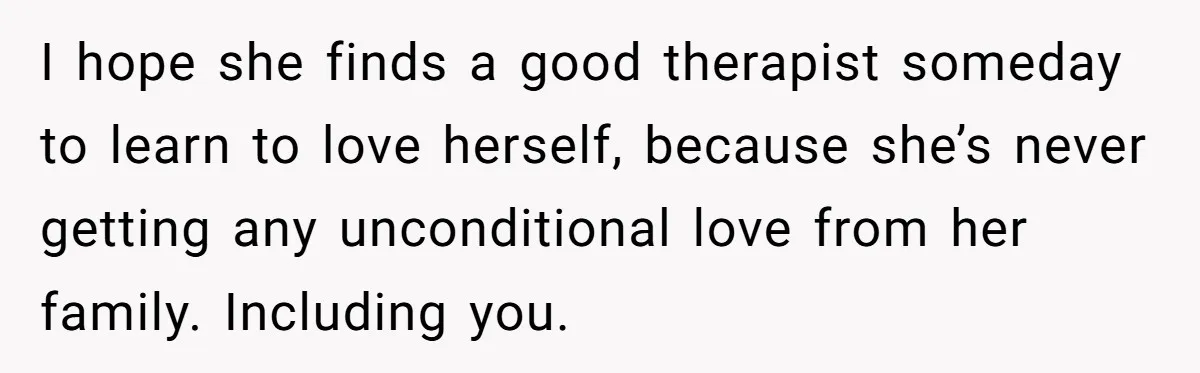 I hope she finds a good therapist someday to learn to love herself, because she’s never getting any unconditional love from her family. Including you.