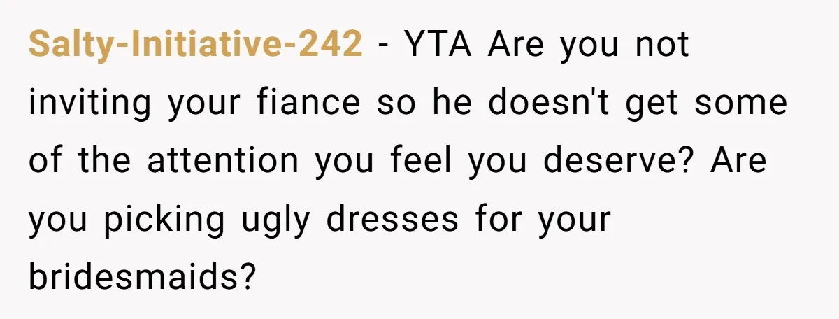 Salty-Initiative-242 − YTA Are you not inviting your fiance so he doesn't get some of the attention you feel you deserve? Are you picking ugly dresses for your bridesmaids?