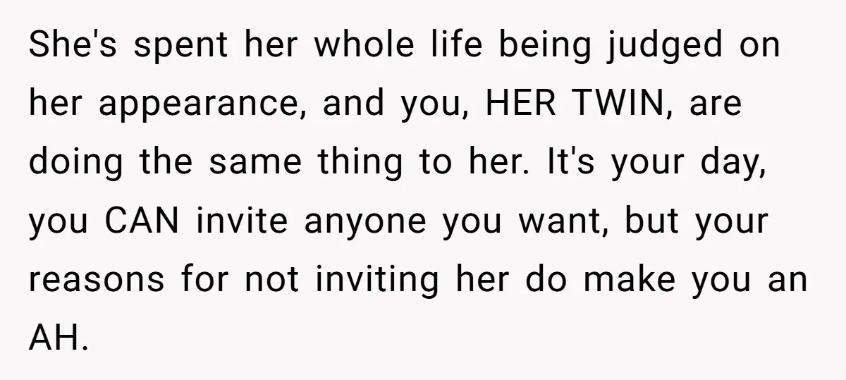 She's spent her whole life being judged on her appearance, and you, HER TWIN, are doing the same thing to her. It's your day, you CAN invite anyone you want,...