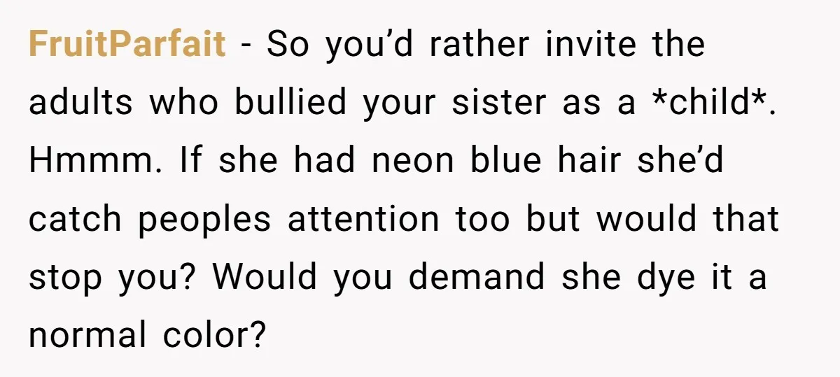 FruitParfait − So you’d rather invite the adults who bullied your sister as a *child*. Hmmm. If she had neon blue hair she’d catch peoples attention too but would that...