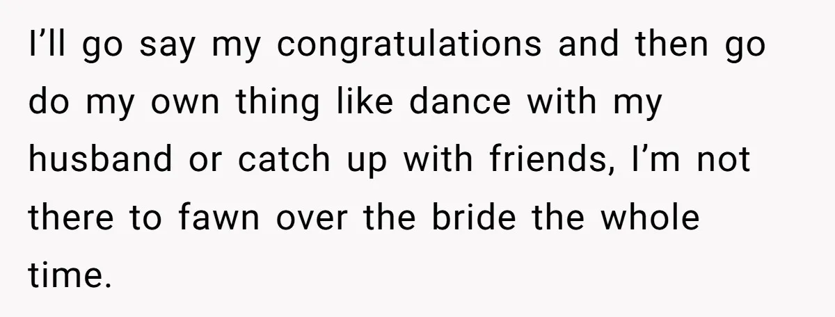 I’ll go say my congratulations and then go do my own thing like dance with my husband or catch up with friends, I’m not there to fawn over the bride...