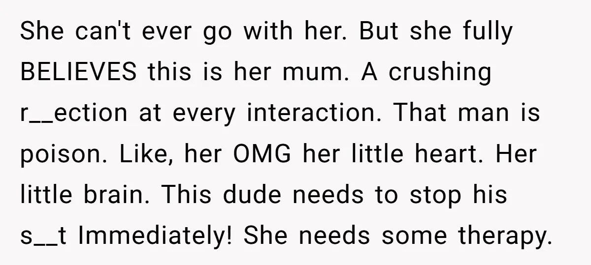She can't ever go with her. But she fully BELIEVES this is her mum. A crushing r__ection at every interaction. That man is poison. Like, her OMG her little heart....