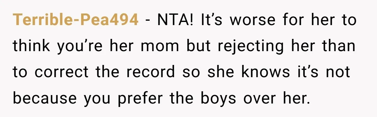 Terrible-Pea494 - NTA! It’s worse for her to think you’re her mom but rejecting her than to correct the record so she knows it’s not because you prefer the boys...