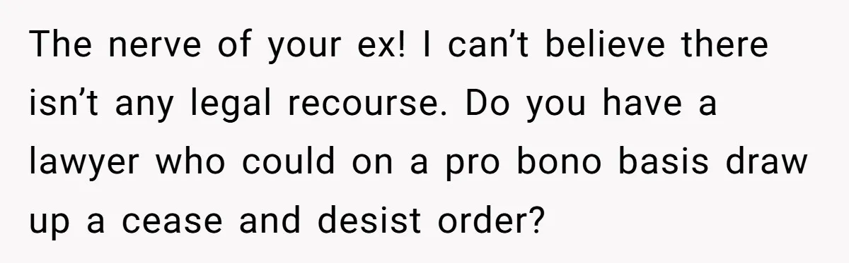 The nerve of your ex! I can’t believe there isn’t any legal recourse. Do you have a lawyer who could on a pro bono basis draw up a cease and...