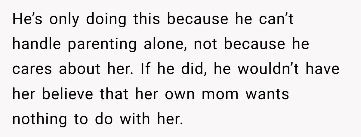 He’s only doing this because he can’t handle parenting alone, not because he cares about her. If he did, he wouldn’t have her believe that her own mom wants nothing...