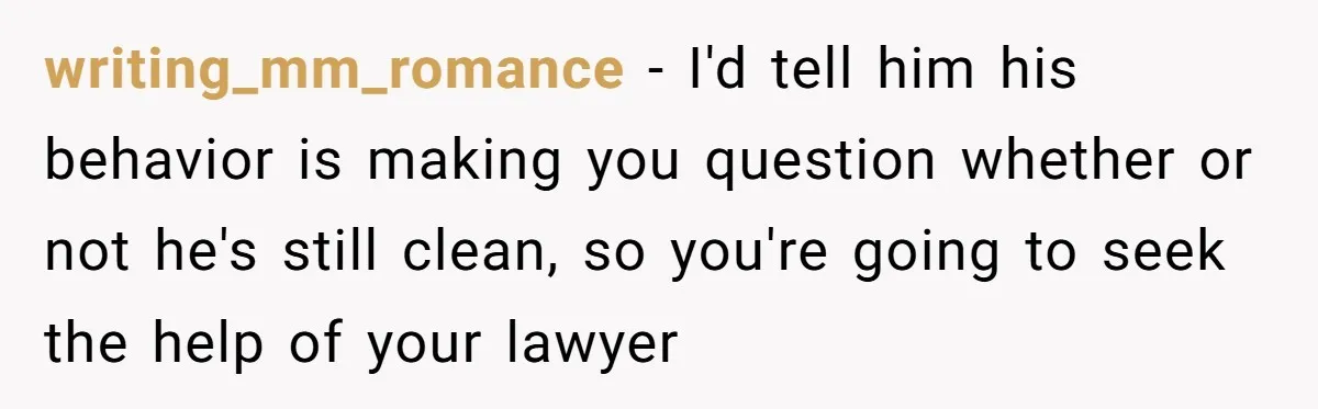 writing_mm_romance - I'd tell him his behavior is making you question whether or not he's still clean, so you're going to seek the help of your lawyer