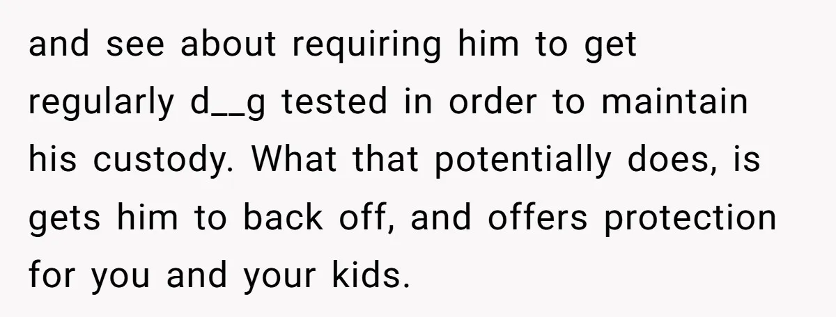 and see about requiring him to get regularly d__g tested in order to maintain his custody. What that potentially does, is gets him to back off, and offers protection for...