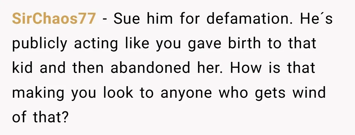 SirChaos77 - Sue him for defamation. He´s publicly acting like you gave birth to that kid and then abandoned her. How is that making you look to anyone who gets...