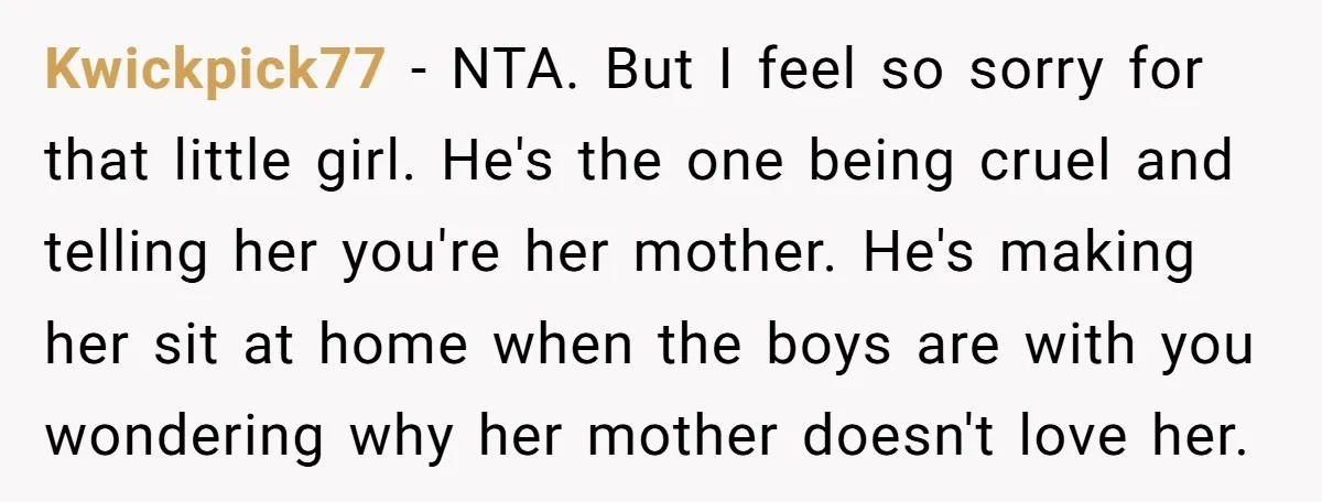 Kwickpick77 - NTA. But I feel so sorry for that little girl. He's the one being cruel and telling her you're her mother. He's making her sit at home when...