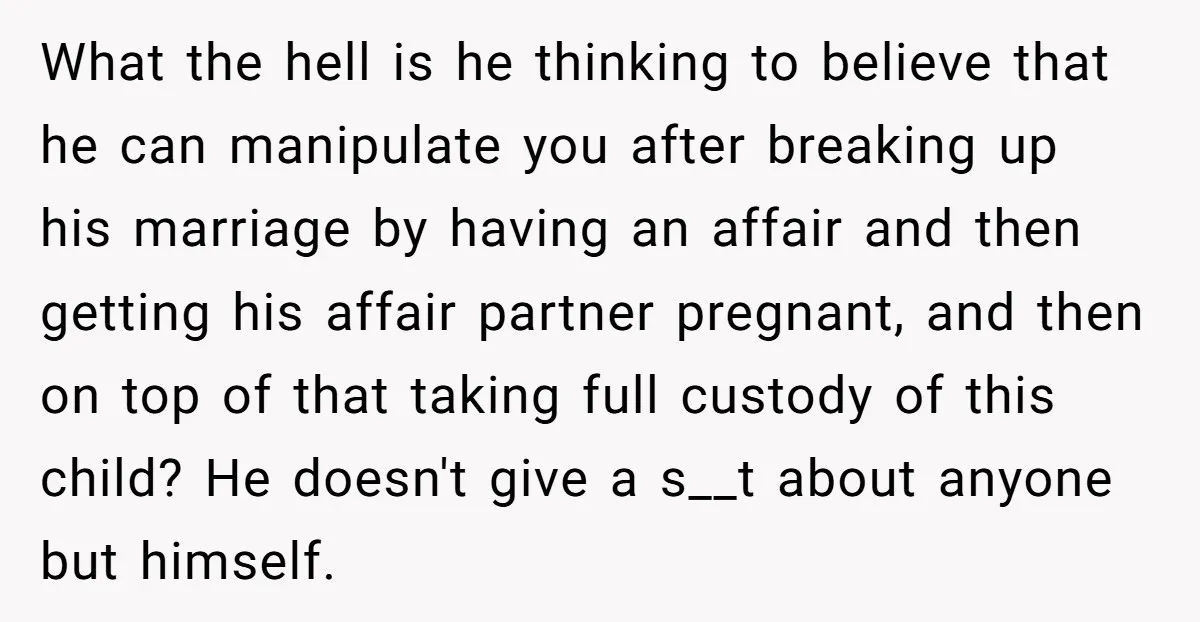 What the hell is he thinking to believe that he can manipulate you after breaking up his marriage by having an affair and then getting his affair partner pregnant, and...