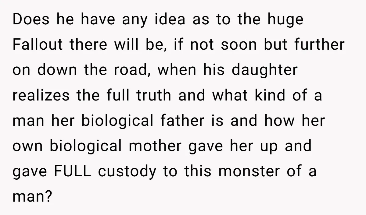 Does he have any idea as to the huge Fallout there will be, if not soon but further on down the road, when his daughter realizes the full truth and...