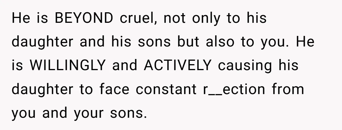 He is BEYOND cruel, not only to his daughter and his sons but also to you. He is WILLINGLY and ACTIVELY causing his daughter to face constant r__ection from you...