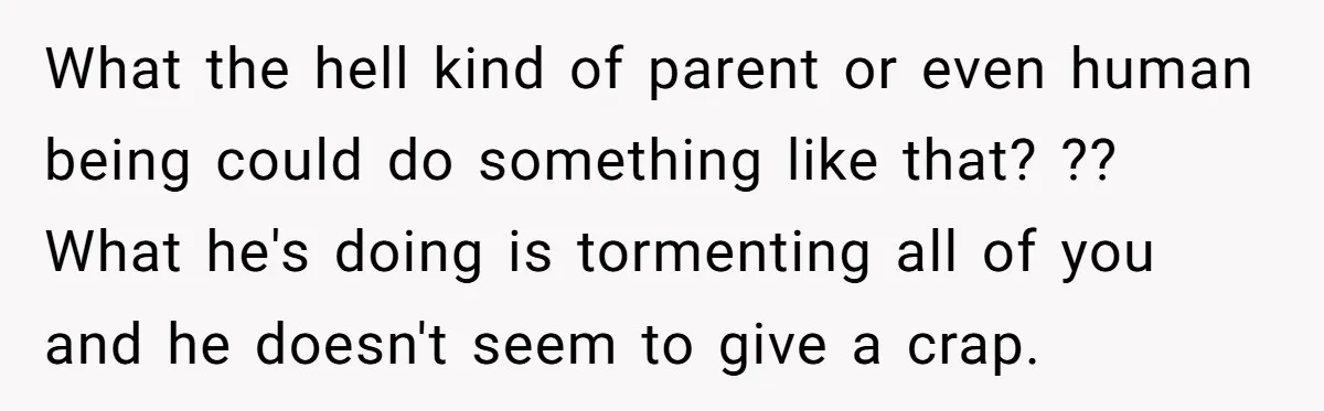 What the hell kind of parent or even human being could do something like that? ?? What he's doing is tormenting all of you and he doesn't seem to give...