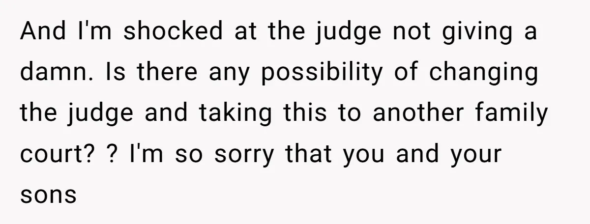 And I'm shocked at the judge not giving a damn. Is there any possibility of changing the judge and taking this to another family court? ? I'm so sorry that...