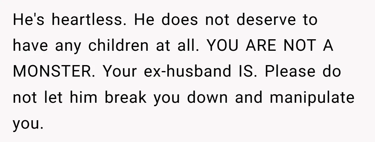 He's heartless. He does not deserve to have any children at all. YOU ARE NOT A MONSTER. Your ex-husband IS. Please do not let him break you down and manipulate...