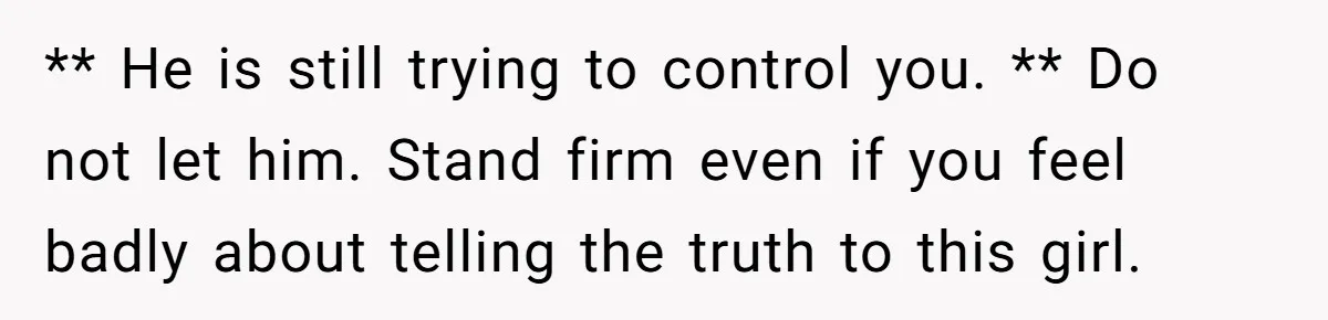 ** He is still trying to control you. ** Do not let him. Stand firm even if you feel badly about telling the truth to this girl.