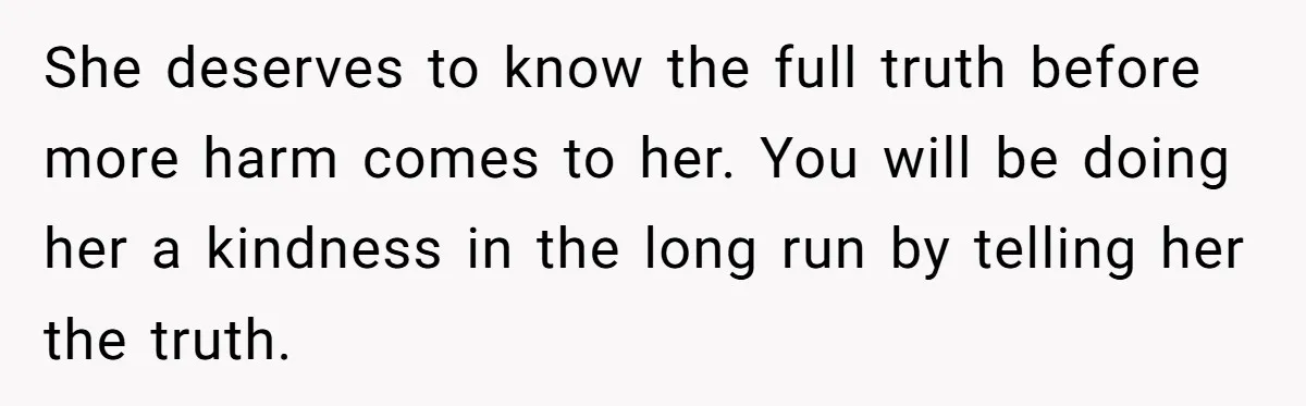 She deserves to know the full truth before more harm comes to her. You will be doing her a kindness in the long run by telling her the truth.