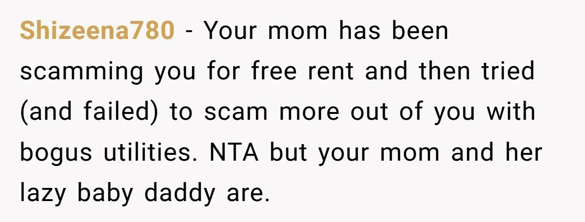 Shizeena780 − Your mom has been scamming you for free rent and then tried (and failed) to scam more out of you with bogus utilities. NTA but your mom and...