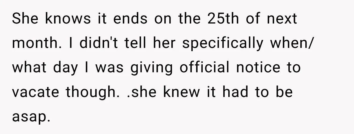 She knows it ends on the 25th of next month. I didn't tell her specifically when/ what day I was giving official notice to vacate though. .she knew it had...