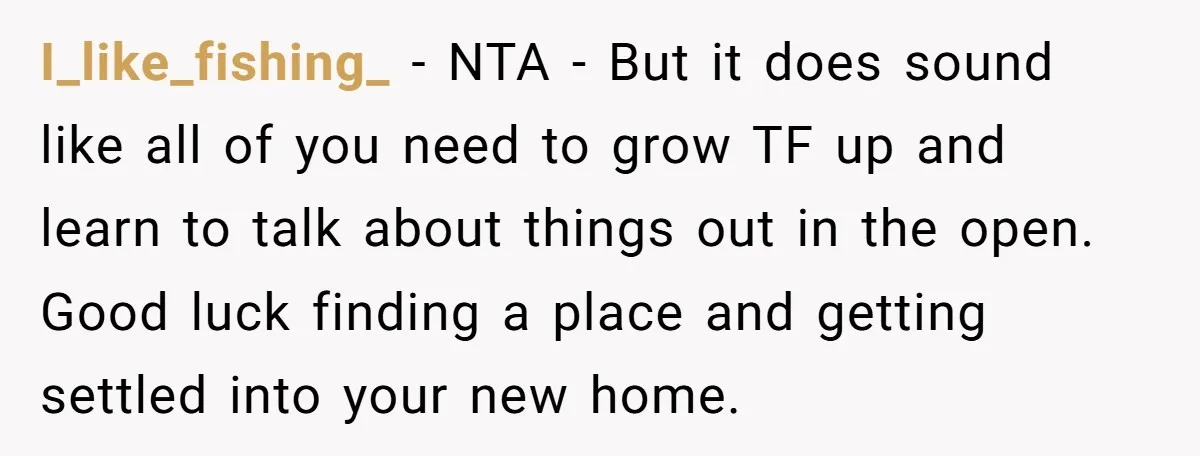 I_like_fishing_ − NTA - But it does sound like all of you need to grow TF up and learn to talk about things out in the open. Good luck finding...