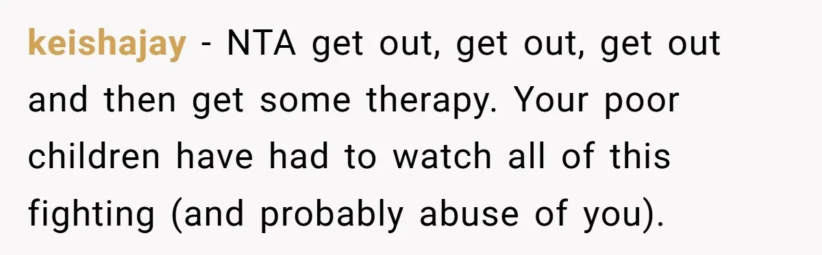 keishajay − NTA get out, get out, get out and then get some therapy. Your poor children have had to watch all of this fighting (and probably abuse of you).