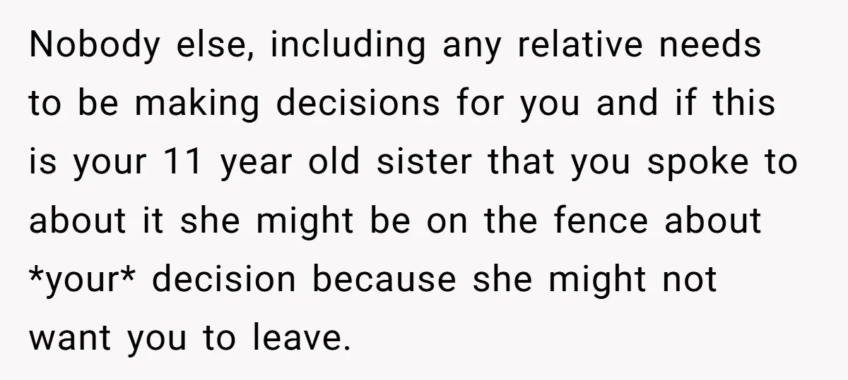 Nobody else, including any relative needs to be making decisions for you and if this is your 11 year old sister that you spoke to about it she might be...