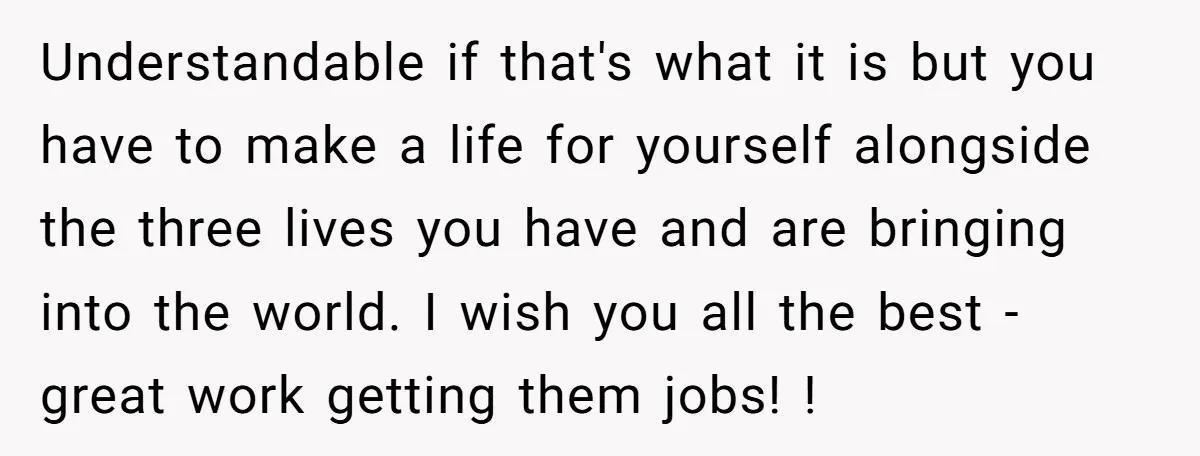 Understandable if that's what it is but you have to make a life for yourself alongside the three lives you have and are bringing into the world. I wish you...