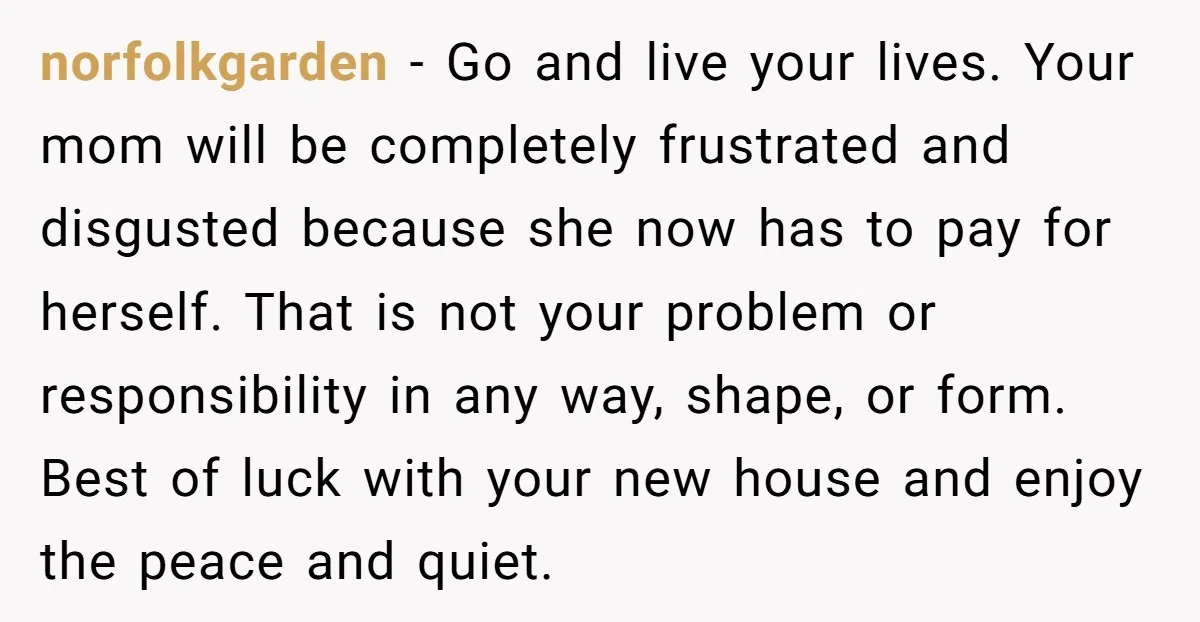 norfolkgarden − Go and live your lives. Your mom will be completely frustrated and disgusted because she now has to pay for herself. That is not your problem or responsibility...