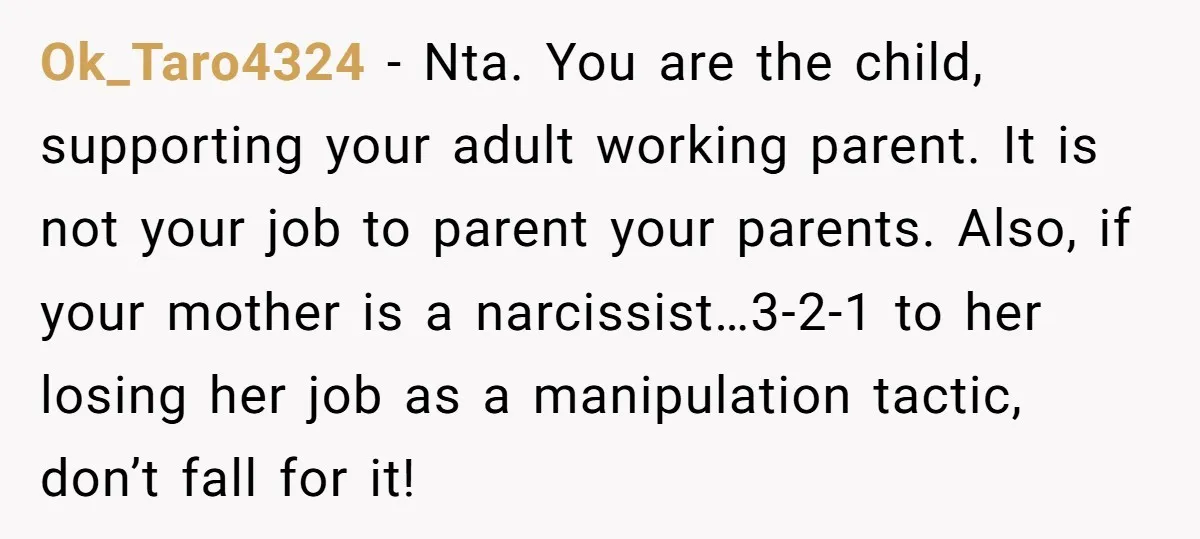 Ok_Taro4324 − Nta. You are the child, supporting your adult working parent. It is not your job to parent your parents. Also, if your mother is a narcissist…3-2-1 to her...