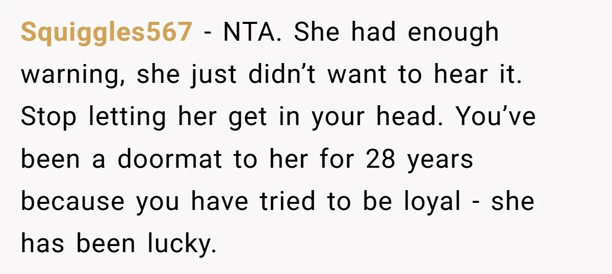Squiggles567 − NTA. She had enough warning, she just didn’t want to hear it. Stop letting her get in your head. You’ve been a doormat to her for 28 years...
