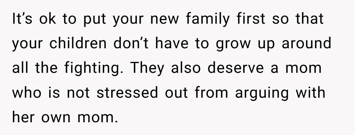 It’s ok to put your new family first so that your children don’t have to grow up around all the fighting. They also deserve a mom who is not stressed...