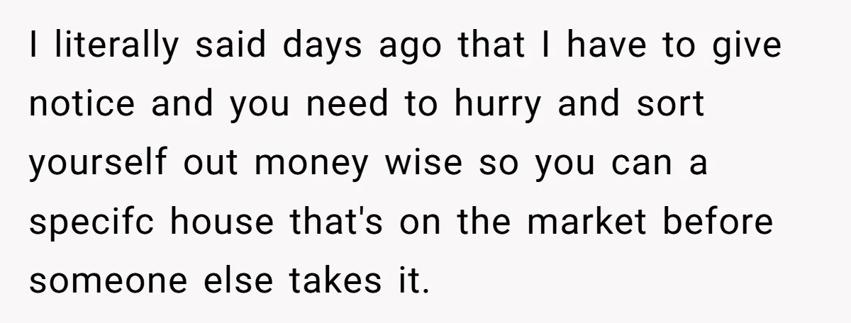 I literally said days ago that I have to give notice and you need to hurry and sort yourself out money wise so you can a specifc house that's on...