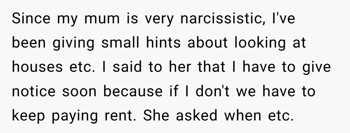 Since my mum is very narcissistic, I've been giving small hints about looking at houses etc. I said to her that I have to give notice soon because if I...